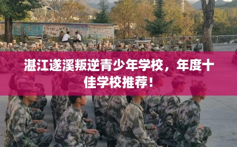 湛江遂溪叛逆青少年学校,年度十佳学校推荐! 湛江遂溪叛逆青少年学校,年度十佳学校推荐!