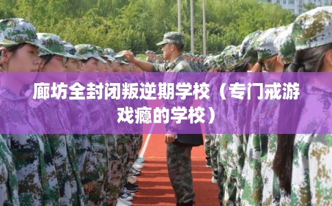 廊坊全封闭叛逆期学校（专门戒游戏瘾的学校）