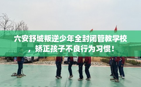 六安舒城叛逆少年全封闭管教学校,矫正孩子不良行为习惯! 六安舒城叛逆少年全封闭管教学校,矫正孩子不良行为习惯!