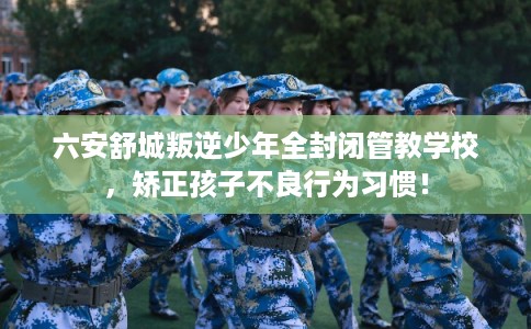 六安舒城叛逆少年全封闭管教学校，矫正孩子不良行为习惯！