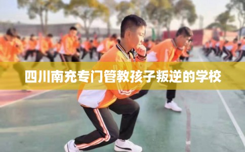 四川南充专门管教孩子叛逆的学校