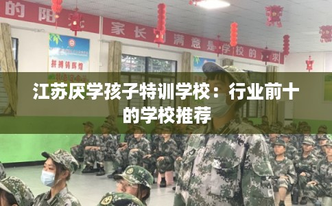 江苏厌学孩子特训学校：行业前十的学校推荐