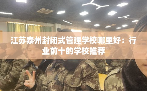 江苏泰州封闭式管理学校哪里好：行业前十的学校推荐