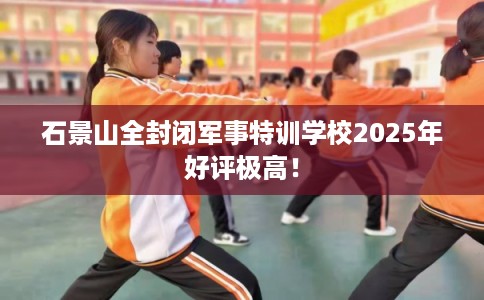 石景山全封闭军事特训学校2025年好评极高! 石景山全封闭军事特训学校2025年好评极高!