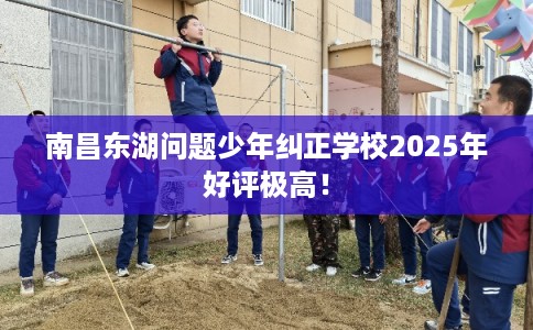 南昌东湖问题少年纠正学校2025年好评极高！