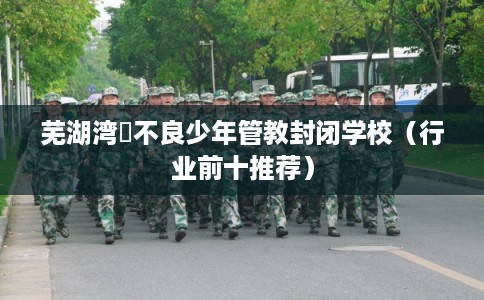 芜湖湾沚不良少年管教封闭学校(行业前十推荐) 芜湖湾沚不良少年管教封闭学校(行业前十推荐)