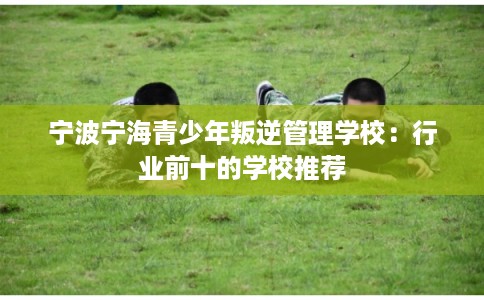 宁波宁海青少年叛逆管理学校：行业前十的学校推荐