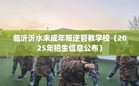 临沂沂水未成年叛逆管教学校（2025年招生信息公布）