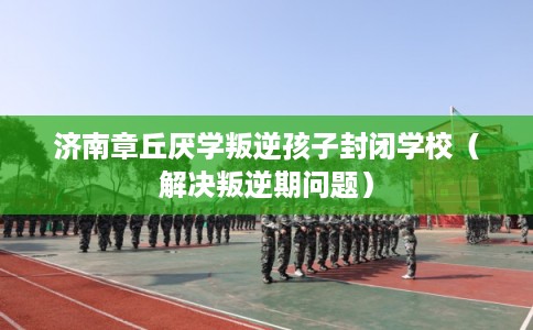 济南章丘厌学叛逆孩子封闭学校（解决叛逆期问题）