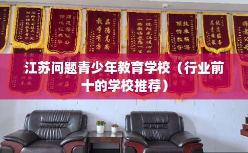 江苏问题青少年教育学校（行业前十的学校推荐）
