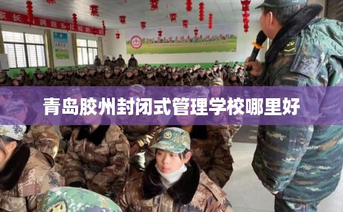青岛胶州封闭式管理学校哪里好