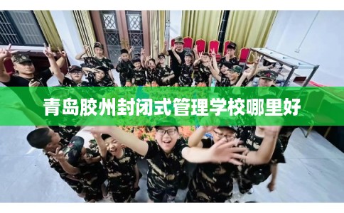 青岛胶州封闭式管理学校哪里好