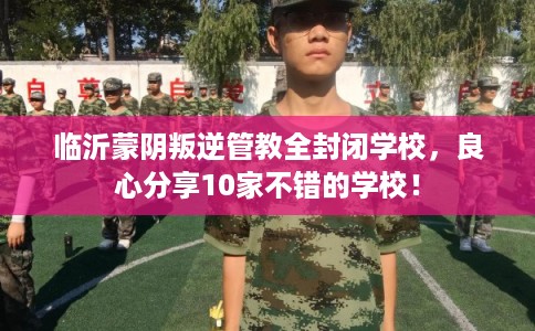 临沂蒙阴叛逆管教全封闭学校，良心分享10家不错的学校！