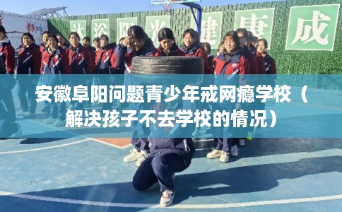 安徽阜阳问题青少年戒网瘾学校（解决孩子不去学校的情况）