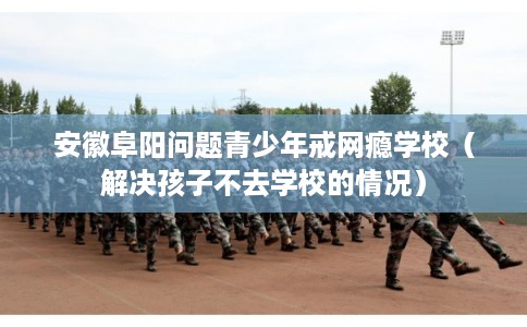 安徽阜阳问题青少年戒网瘾学校（解决孩子不去学校的情况）