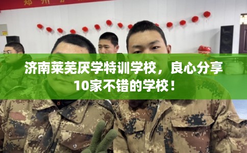 济南莱芜厌学特训学校，良心分享10家不错的学校！