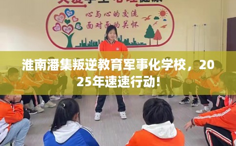 淮南潘集叛逆教育军事化学校，2025年速速行动!