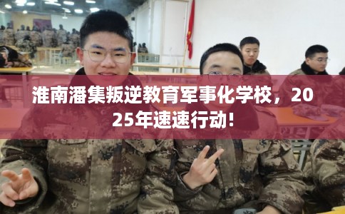 淮南潘集叛逆教育军事化学校，2025年速速行动!