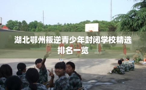 湖北鄂州叛逆青少年封闭学校精选排名一览