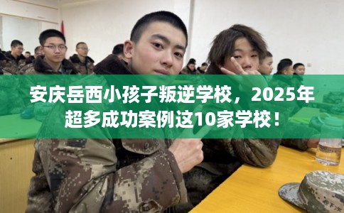安庆岳西小孩子叛逆学校，2025年超多成功案例这10家学校！