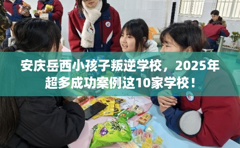 安庆岳西小孩子叛逆学校，2025年超多成功案例这10家学校！