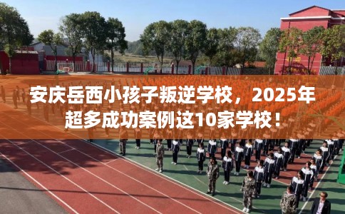 安庆岳西小孩子叛逆学校，2025年超多成功案例这10家学校！