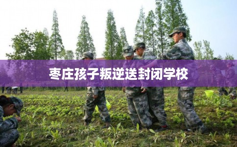 枣庄孩子叛逆送封闭学校