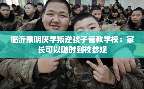 临沂蒙阴厌学叛逆孩子管教学校：家长可以随时到校参观
