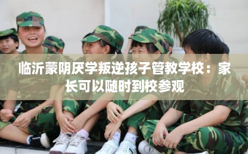 临沂蒙阴厌学叛逆孩子管教学校：家长可以随时到校参观