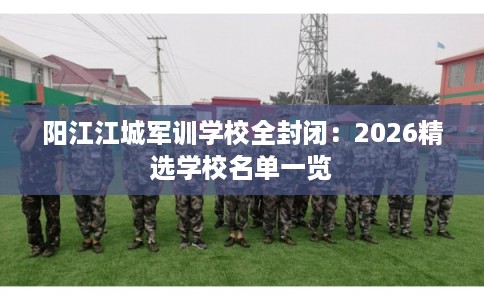 阳江江城军训学校全封闭：2026精选学校名单一览