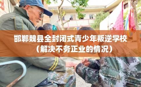 邯郸魏县全封闭式青少年叛逆学校(解决不务正业的情况) 邯郸魏县全封闭式青少年叛逆学校(解决不务正业的情况)