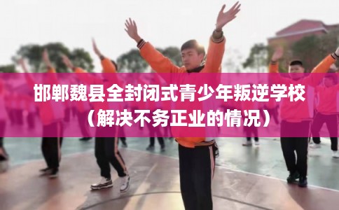 邯郸魏县全封闭式青少年叛逆学校(解决不务正业的情况) 邯郸魏县全封闭式青少年叛逆学校(解决不务正业的情况)