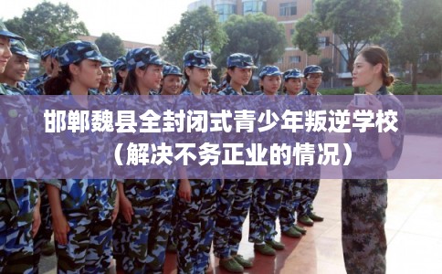 邯郸魏县全封闭式青少年叛逆学校（解决不务正业的情况）