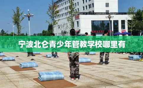 宁波北仑青少年管教学校哪里有 宁波北仑青少年管教学校哪里有