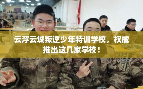 云浮云城叛逆少年特训学校，权威推出这几家学校！