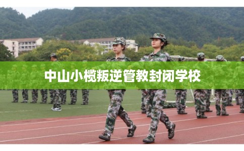 中山小榄叛逆管教封闭学校