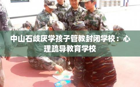 中山石歧厌学孩子管教封闭学校:心理疏导教育学校 中山石歧厌学孩子管教封闭学校:心理疏导教育学校
