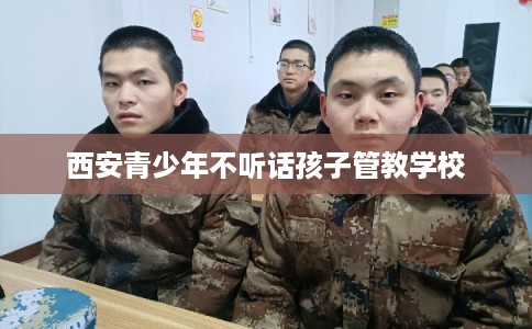 西安青少年不听话孩子管教学校 西安青少年不听话孩子管教学校