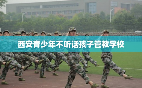 西安青少年不听话孩子管教学校 西安青少年不听话孩子管教学校