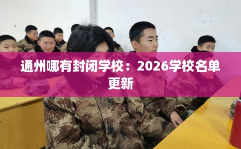 通州哪有封闭学校:2026学校名单更新 通州哪有封闭学校:2026学校名单更新