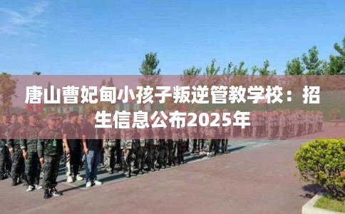 唐山曹妃甸小孩子叛逆管教学校:招生信息公布2025年 唐山曹妃甸小孩子叛逆管教学校:招生信息公布2025年