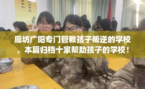 廊坊广阳专门管教孩子叛逆的学校，本篇归档十家帮助孩子的学校！