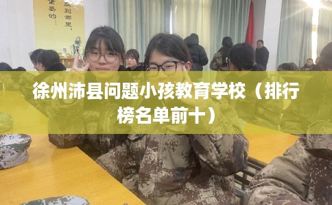 徐州沛县问题小孩教育学校(排行榜名单前十) 徐州沛县问题小孩教育学校(排行榜名单前十)