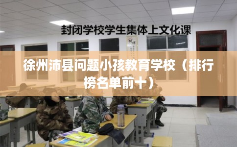 徐州沛县问题小孩教育学校(排行榜名单前十) 徐州沛县问题小孩教育学校(排行榜名单前十)