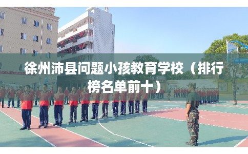 徐州沛县问题小孩教育学校(排行榜名单前十) 徐州沛县问题小孩教育学校(排行榜名单前十)