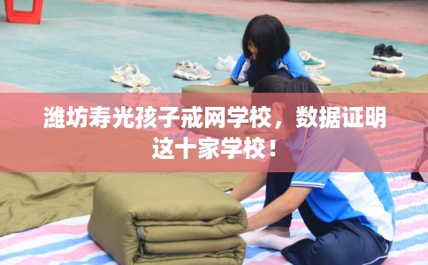 潍坊寿光孩子戒网学校，数据证明这十家学校！
