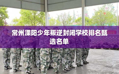 常州溧阳少年叛逆封闭学校排名甄选名单