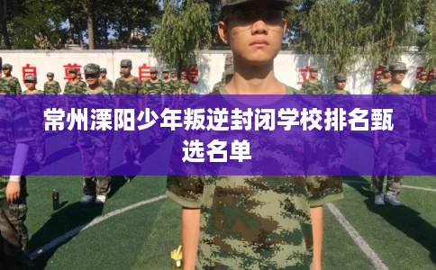常州溧阳少年叛逆封闭学校排名甄选名单