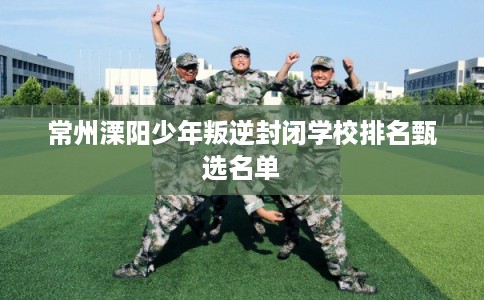 常州溧阳少年叛逆封闭学校排名甄选名单