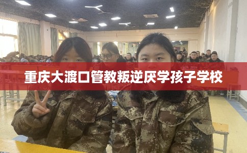 重庆大渡口管教叛逆厌学孩子学校